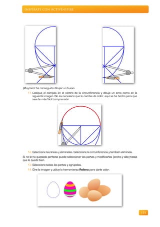Inspírate con ActivInspire




¡Muy bien! ha conseguido dibujar un huevo.
   11. Coloque el compás en el centro de la circunferencia y dibuje un arco como en la
       siguiente imagen. No es necesario que lo cambie de color, aquí se ha hecho para que
       sea de más fácil comprensión.




   12. Seleccione las líneas y elimínelas. Seleccione la circunferencia y también elimínela.
Si no le ha quedado perfecto puede seleccionar las partes y modificarlas (ancho y alto) hasta
que le quede bien.
   13. Seleccione todas las partes y agrúpelas.
   14. Gire la imagen y utilice la herramienta Relleno para darle color.




                                                                                                175
 