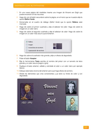 Inspírate con ActivInspire


 1. En una nueva página del rotafolios inserte una imagen de Vincent van Gogh que
    puede encontrar en los recursos.
 2. Haga clic con el botón secundario sobre la página, en el menú que se muestra elija la
    opción Definir fondo.
 3. Compruebe en el cuadro de diálogo Definir fondo que la opción Relleno está
    marcada.
 4. Haga clic sobre el primer cuadrado y elija el selector de color. Haga clic sobre la
    imagen en un color claro.
 5. Haga clic sobre el segundo cuadrado y elija el selector de color. Haga clic sobre la
    imagen en un color más oscuro que el anterior.




 6. Haga clic sobre el cuadrado más grande y elija un efecto de degradado.
 7. Pulse el botón Aceptar.
 8. Elija la herramienta Texto escriba el nombre del pintor con un tamaño de letra
    grande y un color oscuro (negro o gris)
 9. Duplique el texto anterior, edítelo y cámbiele el color a un color claro por ejemplo
    blanco.
 10. Coloque este texto encima del anterior para que haga efecto de sombra.
 11. Añada los elementos que crea convenientes y ya tiene su fondo de color y con
     degradado.




                                                                                            177
 