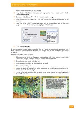 Inspírate con ActivInspire


    1. Inserte una nueva página en su rotafolios.
    2. Haga clic con el botón secundario sobre la página, en el menú que se muestra elija la
       opción Definir fondo.
    3. En el cuadro de diálogo Definir fondo marque la opción Imagen.
    4. Pulse sobre el botón Examinar… Elija una imagen que tenga almacenada en su
       sistema.
    5. Haga clic en el cuadro desplegable para ver las posibilidades que le ofrece el
       programa para colocar la imagen en la página del rotafolios.




    6. Pulse el botón Aceptar.
Si ahora quisiera mostrar otras imágenes, figuras o texto es posible que no se viese muy
bien, para este ejercicio se está utilizando una imagen con mucho color para que vea el
problema.
Una solución podría ser la siguiente:
    1. Dibuje con la herramienta Figura un rectángulo que cubra casi toda la imagen (deje
       un pequeño margen para que se vea un poco la imagen de fondo).
    2. El rectángulo rellénelo de color blanco.
    3. Escriba el texto o inserte las imágenes que necesite.
    4. Seleccione el rectángulo.
    5. Mueva el control de translucidez hasta que pueda ver el fondo y se pueda leer o ver
       bien el contenido del rectángulo.
    6. Con el rectángulo seleccionado haga clic en el menú edición de objetos y elija la
       opción Bloqueado.




                                                                                               178
 