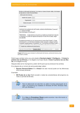 Inspírate con ActivInspire




          Imagen 1.9 Ventana para introducir la información de licencia, contrato de licencia y tipo
          de versión a instalar.


Podrá luego cambiar entre una y otra desde el Escritorio digital  Configurar…  Iniciar la
próxima vez con Primary, si ha elegido al principio Studio o Iniciar la próxima vez con Stu-
dio, si ha elegido Primary.
Después debe cerrar el programa y volver abrirlo para que se produzcan los cambios.
Si no dispone de un número de serie puede elegir utilizar:
        Ejecutar Personal Edition: En el Anexo I de este manual puede ver las diferencias
        entre ambas versiones.
O también:
        60 Prueba de un día: Podrá acceder a todas las características del programa du-
        rante un periodo de 60 días.




                   Para la elaboración de este libro se utilizó el archivo descargado de la
                   Web y el programa fue instalado en Windows XP SP3, Windows Vista
                   SP1y en Windows 7.




                   En el foro de Promethean Planet puede encontrar más información si
                   tiene problemas con la instalación.



                                                                                                       17
 