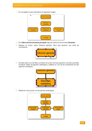 Inspírate con ActivInspire


 1. En una página nueva reproduzca la siguiente imagen:




 2. En la Barra de herramientas principal haga clic sobre la herramienta Conector.
 3. Coloque el cursor sobre Director gerente. Verá que parecen una serie de
    marcadores.




 4. Si pulsa sobre uno de ellos y arrastra el cursor verá que aparece una línea que debe
    arrastrar hasta el siguiente rectángulo y soltarla en uno de los conectores de ese
    segundo rectángulo.




 5. Realice lo mismo para unir los demás rectángulos.




                                                                                           180
 