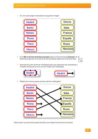 Inspírate con ActivInspire



   1. En una nueva página reproduzca la siguiente imagen.




   2. En la Barra de herramientas principal pulse en la herramienta Conector. En el
      lateral que aparece en la barra de herramientas seleccione la tercera línea.


   3. Acerque el cursor al primer rectángulo para que aparezcan los conectores y
      arrastre la línea pero no la una con ningún otro rectángulo.




   4. Realice los mismos pasos para los demás rectángulos.




Ahora serán sus alumnos quienes tendrán que enlazar los términos correctos.



                                                                                      181
 