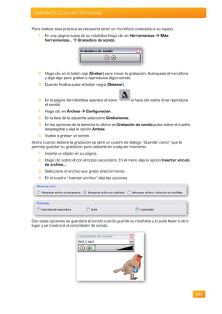 Inspírate con ActivInspire


Para realizar esta práctica es necesario tener un micrófono conectado a su equipo.
   1. En una página nueva de su rotafolios Haga clic en Herramientas  Más
      herramientas…  Grabadora de sonido.




   2. Haga clic en el botón rojo (Grabar) para iniciar la grabación. Acérquese al micrófono
      y diga algo para grabar o reproduzca algún sonido.
   3. Cuando finalice pulse el botón negro (Detener).


   4. En la página del rotafolios aparece el icono          si hace clic sobre él se reproduce
      el sonido.
   1. Haga clic en Archivo  Configuración…
   2. En la lista de la izquierda seleccione Grabaciones.
   3. En las opciones de la derecha la última es Grabación de sonido pulse sobre el cuadro
      desplegable y elija la opción Ambas.
   4. Vuelva a grabar un sonido.
Ahora cuando detiene la grabación se abre un cuadro de diálogo “Guardar como” que le
permite guardar su grabación para utilizarla en cualquier momento.
   1. Inserte un objeto en su página.
   2. Haga clic sobre él con el botón secundario. En el menú elija la opción Insertar vínculo
      de archivo…
   3. Seleccione el archivo que grabó anteriormente.
   4. En el cuadro “Insertar archivo “ elija las opciones




Con estas opciones se guardará el sonido cuando guarde su rotafolios y lo pude llevar a otro
lugar y se mostrará el controlador de sonido.




                                                                                                 183
 