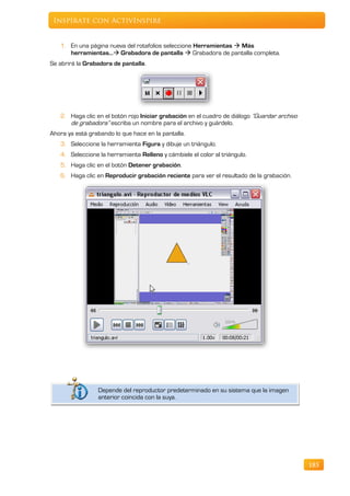 Inspírate con ActivInspire


   1. En una página nueva del rotafolios seleccione Herramientas  Más
      herramientas… Grabadora de pantalla  Grabadora de pantalla completa.
Se abrirá la Grabadora de pantalla.




   2. Haga clic en el botón rojo Iniciar grabación en el cuadro de diálogo “Guardar archivo
      de grabadora” escriba un nombre para el archivo y guárdelo.
Ahora ya está grabando lo que hace en la pantalla.
   3. Seleccione la herramienta Figura y dibuje un triángulo.
   4. Seleccione la herramienta Relleno y cámbiele el color al triángulo.
   5. Haga clic en el botón Detener grabación.
   6. Haga clic en Reproducir grabación reciente para ver el resultado de la grabación.




                 Depende del reproductor predeterminado en su sistema que la imagen
                 anterior coincida con la suya.




                                                                                              185
 