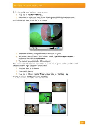 Inspírate con ActivInspire


En la misma página del rotafolios o en una nueva.
    1. Haga clic en Insertar  Medios…
    2. Seleccione un archivo de vídeo (puede usar la grabación de la práctica anterior).
Ahora aparece el vídeo incrustado en su página.




    3. Seleccione el reproductor y modifique su tamaño a su gusto.
    4. Manteniendo el reproductor seleccionado abra el Explorador de propiedades y
       desplácese a la categoría Multimedia.
    5. Vea las distintas propiedades del reproductor.
Otra posibilidad que le ofrece el reproductor es que tal vez no quiera mostrar un vídeo sólo le
interesa mostrar algún fotograma para su clase.
    1. Inserte el vídeo en su página.
    2. Reproduzca el vídeo.
    3. Haga clic en el botón Insertar fotograma de vídeo en rotafolios.
Y verá una imagen del fotograma en su rotafolios.




                                                                                                  186
 