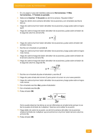 Inspírate con ActivInspire


 1. En una página nueva del rotafolios seleccione Herramientas  Más
    herramientas… Teclado en pantalla.
 2. Seleccione Insertar  Ecuación se abrirá la ventana “Equation Editor”
 3. Haga clic dentro de la ventana del editor de ecuaciones y con el teclado escriba la
    letra x .
 4. Haga clic sobre el primer botón del editor de ecuaciones y luego pulse sobre el signo
    igual.
 5. Haga clic sobre el segundo botón del editor de ecuaciones y pulse sobre el botón de
    la segunda columna, tercera fila.




 6. Haga clic sobre el primer botón del editor de ecuaciones y pulse sobre el botón del
    símbolo menos.
 7. Escriba con el teclado en pantalla b.
 8. Haga clic sobre el primer botón del editor de ecuaciones y luego pulse sobre el signo
    más menos.
 9. Haga clic sobre el segundo botón del editor de ecuaciones y pulse sobre el botón de
    la tercera columna, tercera fila.
 10. Haga clic sobre el segundo botón del editor de ecuaciones y pulse sobre el botón de
     la segunda columna, segunda fila.




 11. Escriba con el teclado b pulse el tabulador y escriba 2.
 12. Haga clic justo al lado del número 2 para poner el cursor en una nueva posición.
 13. Haga clic sobre el primer botón del editor de ecuaciones y luego pulse sobre el signo
     más menos.
 14. Con el teclado escriba 4ac y pulse el tabulador.
 15. Con el teclado escriba 2a.
 16. Pulse el botón OK.




     Como puede observar las letras ac se ven diferentes es simplemente porque no se
     les ha puesto el símbolo de multiplicar. Veamos como editar la ecuación.
 17. Haga doble clic sobre la ecuación, se abrirá la ventana del editor de ecuaciones
     añada el símbolo de multiplicar que encontrará en el primer botón tercera columna
     primera fila.
 18. Pulse el botón OK.




                                                                                             188
 