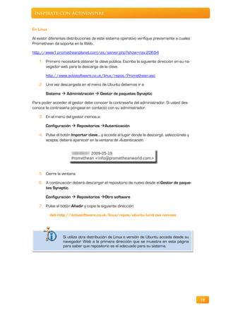 Inspírate con ActivInspire


En Linux

Al existir diferentes distribuciones de este sistema operativo verifique previamente a cuales
Promethean da soporte en la Web .

http://www1.prometheanplanet.com/es/server.php?show=nav.20654

    1. Primero necesitará obtener la clave pública. Escriba la siguiente dirección en su na-
       vegador web para la descarga de la clave.

       http://www.activsoftware.co.uk/linux/repos/Promethean.asc

    2. Una vez descargada en el menú de Ubuntu debemos ir a:

       Sistema  Administración  Gestor de paquetes Synaptic

Para poder acceder al gestor debe conocer la contraseña del administrador. Si usted des-
conoce la contraseña póngase en contacto con su administrador.

    3. En el menú del gestor iremos a:

       Configuración  Repositorios Autenticación

    4. Pulse el botón Importar clave… y acceda al lugar donde la descargó, selecciónela y
       acepte, deberá aparecer en la ventana de Autenticación.




    5. Cierre la ventana.

    6. A continuación deberá descargar el repositorio de nuevo desde el Gestor de paque-
       tes Synaptic.

       Configuración  Repositorios Otro software

    7. Pulse el botón Añadir y copie la siguiente dirección:

           deb http://activsoftware.co.uk/linux/repos/ubuntu lucid oss non-oss




                  Si utiliza otra distribución de Linux o versión de Ubuntu acceda desde su
                  navegador Web a la primera dirección que se muestra en esta página
                  para saber que repositorio es el adecuado para su sistema.




                                                                                                18
 