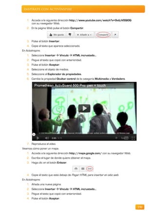 Inspírate con ActivInspire


    1. Acceda a la siguiente dirección http://www.youtube.com/watch?v=9vtLiVOQI0Q
       con su navegador Web.
    2. En la página Web pulse el botón Compartir.



    3. Pulse el botón Insertar.
    4. Copie el texto que aparece seleccionado.
En ActivInspire:
    1. Seleccione Insertar  Vínculo  HTML incrustado…
    2. Pegue el texto que copió con anterioridad.
    3. Pulse el botón Aceptar.
    4. Seleccione el objeto de medios.
    5. Seleccione el Explorador de propiedades.
    6. Cambie la propiedad Ocultar control de la categoría Multimedia a Verdadero.




    7. Reproduzca el vídeo.
Veamos cómo poner un mapa.
    1. Acceda a la siguiente dirección http://maps.google.com/ con su navegador Web.
    2. Escriba el lugar de donde quiere obtener el mapa.
    3. Haga clic en el botón Enlazar.



    4. Copie el texto que está debajo de Pegar HTML para insertar en sitio web.
En ActivInspire:
    1. Añada una nueva página.
    2. Seleccione Insertar  Vínculo  HTML incrustado…
    3. Pegue el texto que copió con anterioridad.
    4. Pulse el botón Aceptar.


                                                                                       190
 