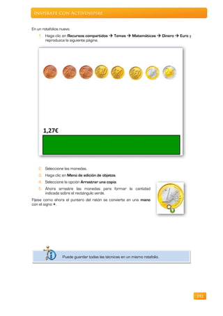 Inspírate con ActivInspire


En un rotafolios nuevo.
    1. Haga clic en Recursos compartidos  Temas  Matemáticas  Dinero  Euro y
       reproduzca la siguiente página.




    2. Seleccione las monedas.
    3. Haga clic en Menú de edición de objetos.
    4. Seleccione la opción Arrastrar una copia.
    5. Ahora arrastre las monedas para formar la cantidad
       indicada sobre el rectángulo verde.
Fíjese como ahora el puntero del ratón se convierte en una mano
con el signo +.




                  Puede guardar todas las técnicas en un mismo rotafolio.




                                                                                   192
 