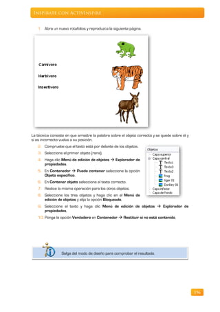 Inspírate con ActivInspire


   1. Abra un nuevo rotafolios y reproduzca la siguiente página.




La técnica consiste en que arrastre la palabra sobre el objeto correcto y se quede sobre él y
si es incorrecto vuelva a su posición.
   2. Compruebe que el texto está por delante de los objetos.
   3. Seleccione el primer objeto (rana).
   4. Haga clic Menú de edición de objetos  Explorador de
      propiedades.
   5. En Contenedor  Puede contener seleccione la opción
      Objeto específico.
   6. En Contener objeto seleccione el texto correcto.
   7. Realice la misma operación para los otros objetos.
   8. Seleccione los tres objetos y haga clic en el Menú de
      edición de objetos y elija la opción Bloqueado.
   9. Seleccione el texto y haga clic Menú de edición de objetos  Explorador de
      propiedades.
   10. Ponga la opción Verdadero en Contenedor  Restituir si no está contenido.




                 Salga del modo de diseño para comprobar el resultado.




                                                                                                196
 