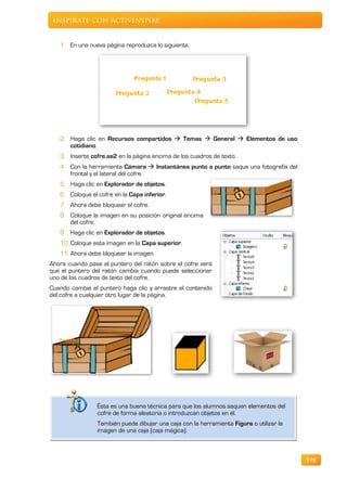 Inspírate con ActivInspire


   1. En una nueva página reproduzca lo siguiente.




   2. Haga clic en Recursos compartidos  Temas  General  Elementos de uso
      cotidiano.
   3. Inserte cofre.as2 en la página encima de los cuadros de texto.
   4. Con la herramienta Cámara  Instantánea punto a punto saque una fotografía del
      frontal y el lateral del cofre.
   5. Haga clic en Explorador de objetos.
   6. Coloque el cofre en la Capa inferior.
   7. Ahora debe bloquear el cofre.
   8. Coloque la imagen en su posición original encima
      del cofre.
   9. Haga clic en Explorador de objetos.
   10. Coloque esta imagen en la Capa superior.
   11. Ahora debe bloquear la imagen.
Ahora cuando pase el puntero del ratón sobre el cofre verá
que el puntero del ratón cambia cuando puede seleccionar
uno de los cuadros de texto del cofre.
Cuando cambie el puntero haga clic y arrastre el contenido
del cofre a cualquier otro lugar de la página.




                 Ésta es una buena técnica para que los alumnos saquen elementos del
                 cofre de forma aleatoria o introduzcan objetos en él.
                 También puede dibujar una caja con la herramienta Figura o utilizar la
                 imagen de una caja (caja mágica).



                                                                                          198
 