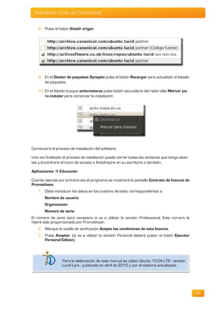 Inspírate con ActivInspire


   8. Pulse el botón Añadir origen.




   9. En el Gestor de paquetes Synaptic pulse el botón Recargar para actualizar el listado
      de paquetes.

   10. En el listado busque activ-meta-es pulse botón secundario del ratón elija Marcar pa-
       ra instalar para comenzar la instalación.




Comenzará el proceso de instalación del software.

Una vez finalizado el proceso de instalación puede cerrar todas las ventanas que tenga abier-
tas y encontrará el icono de acceso a ActivInspire en su escritorio o también:

Aplicaciones  Educación

Cuando ejecute por primera vez el programa se mostrará la pantalla Contrato de licencia de
Promethean.
   1. Debe introducir los datos en los cuadros de texto correspondientes a:
       Nombre de usuario
       Organización
       Número de serie
El número de serie será necesario si va a utilizar la versión Professional. Este número le
habrá sido proporcionado por Promethean.
   2. Marque la casilla de verificación Acepto las condiciones de esta licencia.
   3. Pulse Aceptar. (si va a utilizar la versión Personal deberá pulsar el botón Ejecutar
      Personal Edition).




                  Para la elaboración de este manual se utilizó Ubuntu 10.04 LTS - versión
                  Lucid Lynx - publicada en abril de 2010 y con el sistema actualizado.




                                                                                                19
 