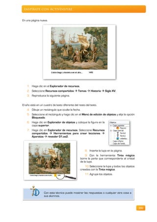 Inspírate con ActivInspire


En una página nueva.




    1. Haga clic en el Explorador de recursos,
    2. Seleccione Recursos compartidos  Temas  Historia  Siglo XV.
    3. Reproduzca la siguiente página.


El año está en un cuadro de texto diferente del resto del texto.
    4. Dibuje un rectángulo que oculte la fecha.
    5. Seleccione el rectángulo y haga clic en el Menú de edición de objetos y elija la opción
       Bloqueado.
    6. Haga clic en Explorador de objetos y coloque la figura en la
       capa superior.
    7. Haga clic en Explorador de recursos. Seleccione Recursos
       compartidos  Herramientas para crear lecciones 
       Aparatos  revealer 01.as2.



                                                     8. Inserte la lupa en la página.
                                                     9. Con la herramienta Tinta mágica
                                                 borre la parte que correspondería al cristal
                                                 de la lupa.
                                                    10. Seleccione la lupa y todos los objetos
                                                 creados con la Tinta mágica.
                                                     11. Agrupe los objetos.




                  Con esta técnica puede mostrar las respuestas o cualquier otra cosa a
                  sus alumnos.



                                                                                                 200
 