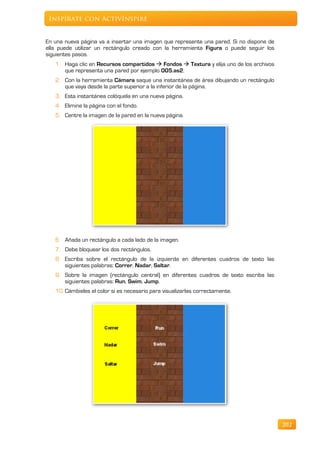 Inspírate con ActivInspire


En una nueva página va a insertar una imagen que represente una pared. Si no dispone de
ella puede utilizar un rectángulo creado con la herramienta Figura o puede seguir los
siguientes pasos.
   1. Haga clic en Recursos compartidos  Fondos  Textura y elija uno de los archivos
      que representa una pared por ejemplo 005.as2.
   2. Con la herramienta Cámara saque una instantánea de área dibujando un rectángulo
      que vaya desde la parte superior a la inferior de la página.
   3. Esta instantánea colóquela en una nueva página.
   4. Elimine la página con el fondo.
   5. Centre la imagen de la pared en la nueva página.




   6. Añada un rectángulo a cada lado de la imagen.
   7. Debe bloquear los dos rectángulos.
   8. Escriba sobre el rectángulo de la izquierda en diferentes cuadros de texto las
      siguientes palabras: Correr, Nadar, Saltar.
   9. Sobre la imagen (rectángulo central) en diferentes cuadros de texto escriba las
      siguientes palabras: Run, Swim, Jump.
   10. Cámbieles el color si es necesario para visualizarlas correctamente.




                                                                                          202
 