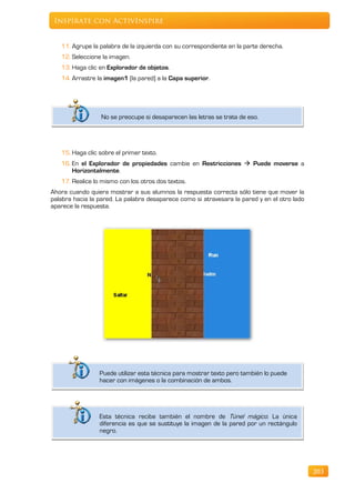 Inspírate con ActivInspire


   11. Agrupe la palabra de la izquierda con su correspondiente en la parte derecha.
   12. Seleccione la imagen.
   13. Haga clic en Explorador de objetos.
   14. Arrastre la imagen1 (la pared) a la Capa superior.




                  No se preocupe si desaparecen las letras se trata de eso.




   15. Haga clic sobre el primer texto.
   16. En el Explorador de propiedades cambie en Restricciones  Puede moverse a
       Horizontalmente.
   17. Realice lo mismo con los otros dos textos.
Ahora cuando quiera mostrar a sus alumnos la respuesta correcta sólo tiene que mover la
palabra hacia la pared. La palabra desaparece como si atravesara la pared y en el otro lado
aparece la respuesta.




                 Puede utilizar esta técnica para mostrar texto pero también lo puede
                 hacer con imágenes o la combinación de ambos.




                 Esta técnica recibe también el nombre de Túnel mágico. La única
                 diferencia es que se sustituye la imagen de la pared por un rectángulo
                 negro.




                                                                                              203
 