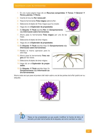 Inspírate con ActivInspire


   1. En una nueva página haga clic en Recursos compartidos  Temas  General 
      Flores y plantas  Flores.
   2. Inserte el recurso flor raíces.as2.
   3. Pase la herramienta Tinta mágica sobre la flor.
   4. Seleccione el objeto de Tinta mágica que ha creado.
   5. Haga clic en el Explorador de propiedades.
   6. En Etiqueta  Titulo escriba Flor. En Comportamiento
      elija Información sobre herramientas.
   7. Ahora pase la herramienta Tinta mágica por una de las
      hojas.
   8. Seleccione el objeto de tinta mágica.
   9. Haga clic en el Explorador de propiedades.
   10. En Etiqueta  Titulo escriba Hoja. En Comportamiento elija
       Información sobre herramientas.
   11. Realice la misma operación para la
       otra hoja.
   12. Ahora pase la herramienta Tinta má-
       gica por las raíces.
   13. Seleccione el objeto de tinta mágica.
   14. Haga clic en el Explorador de propie-
       dades.
   15. En Etiqueta  Titulo escriba Hoja. En
       Comportamiento elija Información so-
       bre herramientas.
Ahora cada vez que pase el puntero del ratón sobre una de las partes de la flor podrá ver su
etiqueta.




                 Fíjese en las propiedades ya que puede modificar la fuente de letra, el
                 tamaño y el color de la fuente de la etiqueta, así como cambiar su color.




                                                                                               207
 