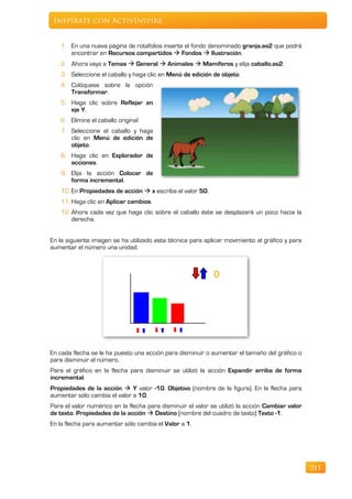 Inspírate con ActivInspire


   1. En una nueva página de rotafolios inserte el fondo denominado granja.as2 que podrá
      encontrar en Recursos compartidos  Fondos  Ilustración.
   2. Ahora vaya a Temas  General  Animales  Mamíferos y elija caballo.as2.
   3. Seleccione el caballo y haga clic en Menú de edición de objeto.
   4. Colóquese sobre la opción
      Transformar.
   5. Haga clic sobre Reflejar en
      eje Y.
   6. Elimine el caballo original
   7. Seleccione el caballo y haga
      clic en Menú de edición de
      objeto.
   8. Haga clic en Explorador de
      acciones.
   9. Elija la acción Colocar de
      forma incremental.
   10. En Propiedades de acción  x escriba el valor 50.
   11. Haga clic en Aplicar cambios.
   12. Ahora cada vez que haga clic sobre el caballo éste se desplazará un poco hacia la
       derecha.


En la siguiente imagen se ha utilizado esta técnica para aplicar movimiento al gráfico y para
aumentar el número una unidad.




En cada flecha se le ha puesto una acción para disminuir o aumentar el tamaño del gráfico o
para disminuir el número.
Para el gráfico en la flecha para disminuir se utilizó la acción Expandir arriba de forma
incremental.
Propiedades de la acción  Y valor -10. Objetivo (nombre de la figura). En la flecha para
aumentar sólo cambia el valor a 10.
Para el valor numérico en la flecha para disminuir el valor se utilizó la acción Cambiar valor
de texto. Propiedades de la acción  Destino (nombre del cuadro de texto) Texto -1.
En la flecha para aumentar sólo cambia el Valor a 1.




                                                                                                 211
 