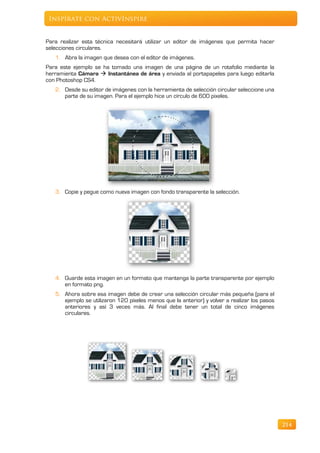 Inspírate con ActivInspire


Para realizar esta técnica necesitará utilizar un editor de imágenes que permita hacer
selecciones circulares.
   1. Abra la imagen que desea con el editor de imágenes.
Para este ejemplo se ha tomado una imagen de una página de un rotafolio mediante la
herramienta Cámara  Instantánea de área y enviada al portapapeles para luego editarla
con Photoshop CS4.
   2. Desde su editor de imágenes con la herramienta de selección circular seleccione una
      parte de su imagen. Para el ejemplo hice un círculo de 600 pixeles.




   3. Copie y pegue como nueva imagen con fondo transparente la selección.




   4. Guarde esta imagen en un formato que mantenga la parte transparente por ejemplo
      en formato png.
   5. Ahora sobre esa imagen debe de crear una selección circular más pequeña (para el
      ejemplo se utilizaron 120 píxeles menos que la anterior) y volver a realizar los pasos
      anteriores y así 3 veces más. Al final debe tener un total de cinco imágenes
      circulares.




                                                                                               214
 