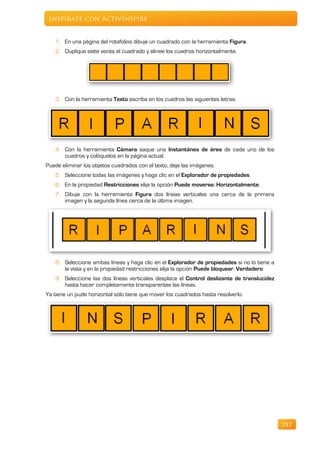 Inspírate con ActivInspire


   1. En una página del rotafolios dibuje un cuadrado con la herramienta Figura.
   2. Duplique siete veces el cuadrado y alinee los cuadros horizontalmente.




   3. Con la herramienta Texto escriba en los cuadros las siguientes letras.




   4. Con la herramienta Cámara saque una Instantánea de área de cada uno de los
      cuadros y colóquelos en la página actual.
Puede eliminar los objetos cuadrados con el texto, deje las imágenes.
   5. Seleccione todas las imágenes y haga clic en el Explorador de propiedades.
   6. En la propiedad Restricciones elija la opción Puede moverse: Horizontalmente.
   7. Dibuje con la herramienta Figura dos líneas verticales una cerca de la primera
      imagen y la segunda línea cerca de la última imagen.




   8. Seleccione ambas líneas y haga clic en el Explorador de propiedades si no lo tiene a
      la vista y en la propiedad restricciones elija la opción Puede bloquear: Verdadero
   9. Seleccione las dos líneas verticales desplace el Control deslizante de translucidez
      hasta hacer completamente transparentes las líneas.
Ya tiene un puzle horizontal sólo tiene que mover los cuadrados hasta resolverlo.




                                                                                             217
 