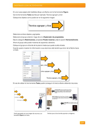Inspírate con ActivInspire


En una nueva página del rotafolios dibuje una flecha con la herramienta Figura.
Con la herramienta Texto escriba por ejemplo: Técnica agrupar y tirar.
Coloque los objetos como puede ver en la siguiente imagen.




Seleccione ambos objetos y agrúpelos.
Seleccione el grupo anterior, haga clic en el Explorador de propiedades.
Elija la categoría Restricciones, propiedad Puede moverse y elija la opción Horizontalmente.
Ahora el grupo sólo puede moverse de izquierda a derecha.
Coloque el grupo en el borde de la pizarra hasta que quede oculto el texto.
Cuando quiera mostrar la información a sus alumnos sólo tendrá que tirar de la flecha hacia
un lado.




En vez de utilizar la herramienta Texto puede conseguir el mismo efecto utilizando recursos.




 Flecha agrupada con una imagen de recursos y un   Flechas que al tirar de ellas apuntan a imágenes.
 bocadillo (Figura) con texto.




                                                                                                       219
 