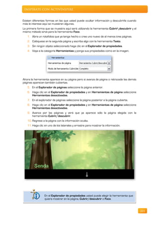 Inspírate con ActivInspire


Existen diferentes formas en las que usted puede ocultar información y descubrirla cuando
más le interese aquí se muestran algunas.
La primera forma que se muestra aquí será utilizando la herramienta Cubrirdescubrir y el
mismo método sirve para la herramienta Foco.
   1. Abra un rotafolios que ya tenga hecho o cree uno nuevo de al menos tres páginas.
   2. Colóquese en la segunda página y escriba algo con la herramienta Texto.
   3. Sin ningún objeto seleccionado haga clic en el Explorador de propiedades.
   4. Vaya a la categoría Herramientas y ponga sus propiedades como en la imagen.




Ahora la herramienta aparece en su página pero si avanza de página o retrocede las demás
páginas aparecen también cubiertas.
   5. En el Explorador de páginas seleccione la página anterior.
   6. Haga clic en el Explorador de propiedades y en Herramientas de página seleccione
      Herramientas desactivadas.
   7. En el explorador de páginas seleccione la página posterior a la página cubierta.
   8. Haga clic en el Explorador de propiedades y en Herramientas de página seleccione
      Herramientas desactivadas.
   9. Avance por las páginas y verá que ya aparece sólo la página elegida con la
      herramienta Cubrir/descubrir.
   10. Regrese a la página con la información oculta.
   11. Haga clic en uno de los laterales y arrastre para mostrar la información.




                 En el Explorador de propiedades usted puede elegir la herramienta que
                 quiera mostrar en la página, Cubrir/descubrir o Foco.



                                                                                            221
 