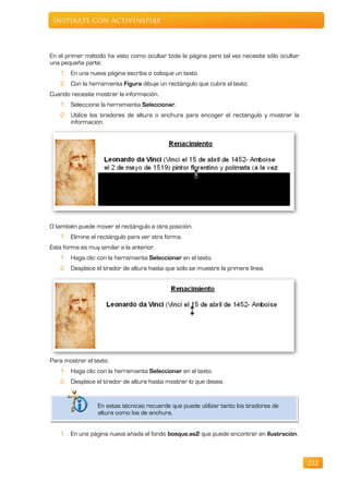 Inspírate con ActivInspire



En el primer método ha visto como ocultar toda la página pero tal vez necesite sólo ocultar
una pequeña parte.
   1. En una nueva página escriba o coloque un texto.
   2. Con la herramienta Figura dibuje un rectángulo que cubra el texto.
Cuando necesite mostrar la información.
   1. Seleccione la herramienta Seleccionar.
   2. Utilice los tiradores de altura o anchura para encoger el rectángulo y mostrar la
      información.




O también puede mover el rectángulo a otra posición.
   1. Elimine el rectángulo para ver otra forma.
Esta forma es muy similar a la anterior.
   1. Haga clic con la herramienta Seleccionar en el texto.
   2. Desplace el tirador de altura hasta que sólo se muestre la primera línea.




Para mostrar el texto.
    1. Haga clic con la herramienta Seleccionar en el texto.
   2. Desplace el tirador de altura hasta mostrar lo que desea.


                  En estas técnicas recuerde que puede utilizar tanto los tiradores de
                  altura como los de anchura.


   1. En una página nueva añada el fondo bosque.as2 que puede encontrar en Ilustración.



                                                                                              222
 
