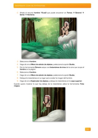 Inspírate con ActivInspire


   2. Añada el recurso hombre 15.as2 que puede encontrar en Temas  General 
      Gente  Hombres.




   3. Seleccione el hombre.
   4. Haga clic en el Menú de edición de objetos y seleccione la opción Oculto.
   5. Con la herramienta Cámara saque una Instantánea de área de la zona que ocupa el
      hombre en la página.
   6. Seleccione el hombre.
   7. Haga clic en el Menú de edición de objetos y seleccione la opción Oculto.
   8. Coloque la instantánea en su lugar para ocultar la imagen del hombre.
   9. Haga clic en el Explorador de objetos y coloque la instantánea en la capa superior.
Cuando quiera mostrar lo que hay debajo de la instantánea utilice la herramienta Tinta
mágica.




                                                                                            223
 