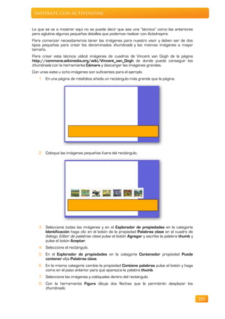 Inspírate con ActivInspire


Lo que se va a mostrar aquí no se puede decir que sea una “técnica” como las anteriores
pero aglutina algunos pequeños detalles que podemos realizar con ActivInspire.
Para comenzar necesitaremos tener las imágenes para nuestro visor y deben ser de dos
tipos pequeñas para crear los denominados thumbnails y las mismas imágenes a mayor
tamaño.
Para crear esta técnica utilicé imágenes de cuadros de Vincent van Gogh de la página
http://commons.wikimedia.org/wiki/Vincent_van_Gogh de donde puede conseguir los
thumbnails con la herramienta Cámara y descargar las imágenes grandes.
Con unas siete u ocho imágenes son suficientes para el ejemplo.
   1. En una página de rotafolios añada un rectángulo más grande que la página.




   2. Coloque las imágenes pequeñas fuera del rectángulo.




   3. Seleccione todas las imágenes y en el Explorador de propiedades en la categoría
      Identificación haga clic en el botón de la propiedad Palabras clave en el cuadro de
      diálogo Editor de palabras clave pulse el botón Agregar y escriba la palabra thumb y
      pulse el botón Aceptar.
   4. Seleccione el rectángulo.
   5. En el Explorador de propiedades en la categoría Contenedor propiedad Puede
      contener elija Palabras clave.
   6. En la misma categoría cambie la propiedad Contiene palabras pulse el botón y haga
      como en el paso anterior para que aparezca la palabra thumb.
   7. Seleccione las imágenes y colóquelas dentro del rectángulo.
   8. Con la herramienta Figura dibuje dos flechas que le permitirán desplazar los
      thumbnails.

                                                                                             225
 
