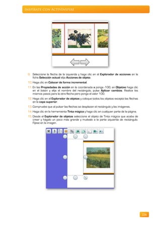 Inspírate con ActivInspire




 9. Seleccione la flecha de la izquierda y haga clic en el Explorador de acciones en la
    ficha Selección actual elija Acciones de objeto.
 10. Haga clic en Colocar de forma incremental.
 11. En las Propiedades de acción en la coordenada x ponga -100, en Objetivo haga clic
     en el botón y elija el nombre del rectángulo, pulse Aplicar cambios. Realice los
     mismos pasos para la otra flecha pero ponga el valor 100.
 12. Haga clic en el Explorador de objetos y coloque todos los objetos excepto las flechas
     en la capa superior.
 13. Compruebe que al pulsar las flechas se desplazan el rectángulo y las imágenes.
 14. Haga clic en la herramienta Tinta mágica y haga clic en cualquier parte de la página.
 15. Desde el Explorador de objetos seleccione el objeto de Tinta mágica que acaba de
     crear y hágalo un poco más grande y muévalo a la parte izquierda de rectángulo.
     Fíjese en la imagen.




                                                                                             226
 