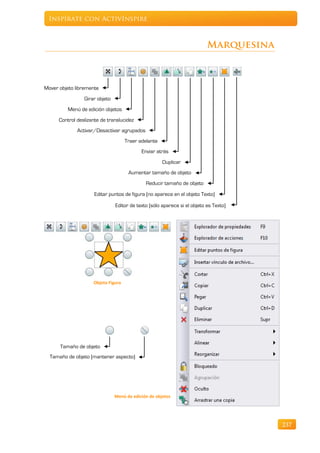 Inspírate con ActivInspire



                                                                           Marquesina



Mover objeto libremente
                 Girar objeto
          Menú de edición objetos
      Control deslizante de translucidez
              Activar/Desactivar agrupados
                                     Traer adelante
                                            Enviar atrás
                                                      Duplicar
                                      Aumentar tamaño de objeto
                                              Reducir tamaño de objeto

                      Editar puntos de figura (no aparece en el objeto Texto)

                                Editor de texto (sólo aparece si el objeto es Texto)




                     Objeto Figura




      Tamaño de objeto
  Tamaño de objeto (mantener aspecto)




                                Menú de edición de objetos




                                                                                        237
 