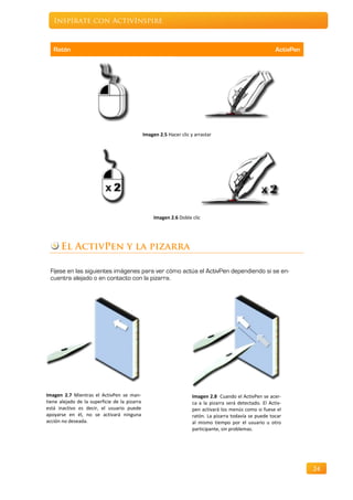 Inspírate con ActivInspire



   Ratón                                                                                                    ActivPen




                                               Imagen 2.5 Hacer clic y arrastar




                                                    Imagen 2.6 Doble clic




      El ActivPen y la pizarra

 Fíjese en las siguientes imágenes para ver cómo actúa el ActivPen dependiendo si se en-
 cuentra alejado o en contacto con la pizarra.




Imagen 2.7 Mientras el ActivPen se man-                               Imagen 2.8 Cuando el ActivPen se acer-
tiene alejado de la superficie de la pizarra                          ca a la pizarra será detectado. El Activ-
está inactivo es decir, el usuario puede                              pen activará los menús como si fuese el
apoyarse en él, no se activará ninguna                                ratón. La pizarra todavía se puede tocar
acción no deseada.                                                    al mismo tiempo por el usuario u otro
                                                                      participante, sin problemas.




                                                                                                                       24
 