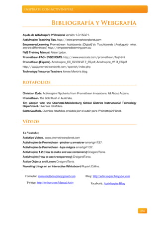 Inspírate con ActivInspire



                       Bibliografía y Webgrafía
Ayuda de ActivInspire Profesional versión 1.3.15321.
ActivInspire Teaching Tips. http://www.prometheanplanet.com
EmpoweredLearning Promethean Activboards (Digital) Vs Touchboards (Analogue) - what
are the differences? http://empoweredlearning.com.au
IWB Training Manual. Alison Lydon.
Promethean FAQ - EVSC ICATS. http://www.evscicats.com/promethean/faq.html
Promethean (España). ActivInspire_CC_02-09-V2.7_ES.pdf, ActivInspire_V1.3_ES.pdf
http://www.prometheanworld.com/spanish/index.php
Technology Resource Teachers Aimee Martin's blog.


rotafolios

Christian Coda. ActivInspire Flipcharts from Promethean Innovations. All About Actions.
Promethean. The Gold Rush in Australia.
Tim Cooper with the Charlotte-Mecklenburg School District Instructional Technology
Department. Diversos rotafolios.
Scott Caulfield. Diversos rotafolios creados por el autor para PrometheanPlanet.


Vídeos

En Youtube:
Activtips Videos. www.prometheanplanet.com
ActivInspire de Promethean - pinchar y arrastrar smartgirl137.
ActivInspire de Promethean - lupa mágica smartgirl137.
ActivInspire 1.2 (How to make and use containers) CraigandTania.
ActivInspire (How to use transparency) CraigandTania.
Action Objects and Layers CraigandTania.
Revealing things on an Interactive Whiteboard Rupert Collins.


 Contactar: manualactivinspire@gmail.com           Blog: http://activinspire.blogspot.com

   Twitter: http://twitter.com/ManualActiv             Facebook: ActivInspire Blog




                                                                                            256
 