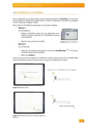 Inspírate con ActivInspire



     Calibrar la pizarra

Con la calibración se consigue alinear la punta del lápiz electrónico (ActivPen), con el cursor
de la pantalla. Es posible que necesite volver a realizar la calibración si la pizarra o proyector
se han movido por cualquier motivo.
Para calibrar la ActivBoard puede seguir uno de estos métodos:
         Método 1:
         En la ActivBoard:
         1. Coloque el ActivPen sobre la luz de calibración en la
            esquina superior izquierda de la ActivBoard durante
            unos segundos.

         2. Siga las instrucciones en pantalla.                        Imagen 2.12 Luz de calibración
         Método 2:
         En el ordenador:

         1. Haga clic con el botón secundario en el icono de ActivManager             , en la esqui-
            na inferior derecha de la pantalla.
         2. Seleccione Calibrar.
Una vez que se inicia el programa de calibración, siga las instrucciones de la pantalla. Debe
colocar el ActivPen justo en el centro de la cruz para una calibración correcta.




Imagen 2.13 Mensaje inicial




Imagen 2.14 Mensaje que aparece en distintos lugares de
la pizarra.

                                                                                                        26
 