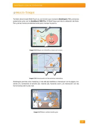 Inspírate con ActivInspire



   Multi-Toque

También denominado Multi-Touch es una función que incorpora ActivInspire 1.5 y versiones
posteriores junto con la ActivBoard 500 Pro. El Multi-Toque permite la utilización del Activ-
Pen y de las manos simultáneamente para manejar la pizarra.




                       Imagen 2.15 Dibujar con el ActivPen y mover con la mano.




                       Imagen 2.16 Interactuando con Herramientas matemáticas

ActivInspire permite a los maestros ir más allá del rotafolios e interactuar con la página, mo-
viendo (1), cambiando el tamaño (2), rotando (3), haciendo zoom y la interacción con las
herramientas del mundo real.




                              Imagen 2.17 Mover, cambiar tamaño, girar.




                                                                                                  27
 