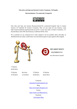 Esta obra está bajo una licencia Creative Commons. 3.0 España.

                         Reconocimiento | No comercial | Compartir




Esta obra está bajo una licencia Reconocimiento-No comercial-Compartir bajo la misma
licencia 3.0 Unported de Creative Commons. Para ver una copia de esta licencia, visite
http://creativecommons.org/licenses/by-nc-sa/3.0/ o envíe una carta a Creative Commons, 171
Second Street, Suite 300, San Francisco, California 94105, USA.

No se permite un uso comercial de la obra original ni de las posibles obras derivadas, la
distribución de las cuales se debe hacer con una licencia igual a la que regula la obra original.




1ª Edición
05/05/2010

2ª Edición         Revisión           3ª Edición        4ª Edición
27/05/2010         12/10/2010         05/09/2011        06/01/2012



                                           Contactar:
                                manualactivinspire@gmail.com
                                             Blog:
                                http://activinspire.blogspot.com
                                            Twitter:
                                http://twitter.com/ManualActiv
                                           Facebook:
                                       ActivInspire Blog
 