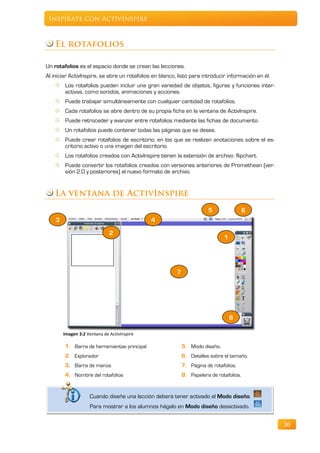 Inspírate con ActivInspire



    El rotafolios

Un rotafolios es el espacio donde se crean las lecciones.
Al iniciar ActivInspire, se abre un rotafolios en blanco, listo para introducir información en él.
        Los rotafolios pueden incluir una gran variedad de objetos, figuras y funciones inter-
        activas, como sonidos, animaciones y acciones.
        Puede trabajar simultáneamente con cualquier cantidad de rotafolios.
        Cada rotafolios se abre dentro de su propia ficha en la ventana de ActivInspire.
        Puede retroceder y avanzar entre rotafolios mediante las fichas de documento.
        Un rotafolios puede contener todas las páginas que se desee.
        Puede crear rotafolios de escritorio, en los que se realizan anotaciones sobre el es-
        critorio activo o una imagen del escritorio.
        Los rotafolios creados con ActivInspire tienen la extensión de archivo .flipchart.
        Puede convertir los rotafolios creados con versiones anteriores de Promethean (ver-
        sión 2.0 y posteriores) al nuevo formato de archivo.


    La ventana de ActivInspire
                                                                        5                 6
    3                                         4

                              2
                                                                               1




                                                         7




                                                                                   8

        Imagen 3.2 Ventana de ActivInspire

        1. Barra de herramientas principal                   5. Modo diseño.
        2. Explorador                                        6. Detalles sobre el tamaño.
        3. Barra de menús                                    7. Página de rotafolios.
        4. Nombre del rotafolios                             8. Papelera de rotafolios.


                    Cuando diseñe una lección deberá tener activado el Modo diseño.
                    Para mostrar a los alumnos hágalo en Modo diseño desactivado.


                                                                                                     30
 