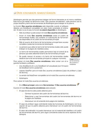 Inspírate con ActivInspire



   Dos usuarios simultáneos

ActivInspire permite que dos personas trabajen de forma interactiva en el mismo rotafolios.
Esta forma de trabajo se denomina modo “Dos usuarios simultáneos”, cada persona usa su
propio ActivPen y barra de herramientas de ActivInspire para trabajar en la pizarra.
La función Dos usuarios simultáneos está disponible cuando el software
detecta una ActivBoard compatible con este modo conectada al ordena-
dor. Si éste no es el caso, la función no estará disponible en ActivInspire.
       Sólo el profesor puede activar el modo Dos usuarios simultáneos.
       Iniciar el modo Dos usuarios simultáneos activa el cuadro de
       herramientas duales, que contiene un subconjunto de herramien-
       tas disponibles en el cuadro de herramientas principal.
       Sólo el usuario de la barra de herramientas principal tiene acceso
       completo a todas las funciones de ActivInspire.
       La persona que utilice la barra de herramientas duales sólo puede
       trabajar en la página de rotafolios activa.
       La barra de herramientas duales permanece bajo el control de la
       persona que esté utilizando la barra de herramientas principal.
        Se puede revocar el acceso a la barra de herramientas duales
        desde la barra de herramientas principal en cualquier momento. Imagen 3.3 Barra
Para activar el modo Dos usuarios simultáneos, debe contar con el si- de herramientas
guiente hardware y software:                                           dos usuarios si-
                                                                               multáneos
       Una ActivBoard v3 o una ActivBoard v2 actualizada (con firmware
       de ActivBoard v2.3 o posterior).
       Lápices ActivPen para el modo Dos usuarios simultáneos (Lápiz de profesor y Lápiz
       de alumno).
       La versión de ActivDriver compatible con el modo Dos usuarios simultáneos.
       ActivInspire.
Para activar el modo Dos usuarios simultáneos:

       En el Menú principal, seleccione Herramientas  Dos usuarios simultáneos
Cuando el modo Dos usuarios simultáneos está activado:
       El Lápiz de alumno sólo puede utilizarse para:
           o   Cambiar la posición del cuadro de herramientas del alumno.
           o   Seleccionar y usar herramientas del cuadro de herramientas del alumno en
               la página de rotafolios.
           o   Interactuar con el contenido de la página de rotafolios.
       El Lápiz de profesor sigue controlando todas las funciones de ActivInspire, con la ex-
       cepción de que no podrá utilizarse para interactuar con el cuadro de herramientas
       del alumno.
       El ratón del ordenador no puede interactuar con el material del rotafolios o el cuadro
       de herramientas del alumno, pero sigue controlando todos los otros aspectos de Ac-
       tivInspire.




                                                                                                31
 
