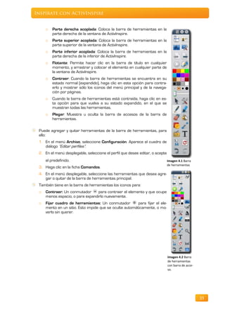 Inspírate con ActivInspire


     o   Parte derecha acoplada: Coloca la barra de herramientas en la
         parte derecha de la ventana de ActivInspire.
     o   Parte superior acoplada: Coloca la barra de herramientas en la
         parte superior de la ventana de ActivInspire.
     o   Parte inferior acoplada: Coloca la barra de herramientas en la
         parte derecha de la inferior de ActivInspire.
     o   Flotante: Permite hacer clic en la barra de título en cualquier
         momento, y arrastrar y colocar el elemento en cualquier parte de
         la ventana de ActivInspire.
     o   Contraer: Cuando la barra de herramientas se encuentra en su
         estado normal (expandido), haga clic en esta opción para contra-
         erlo y mostrar sólo los iconos del menú principal y de la navega-
         ción por páginas.
     o   Cuando la barra de herramientas está contraída, haga clic en es-
         ta opción para que vuelva a su estado expandido, en el que se
         muestran todas las herramientas.
     o   Plegar: Muestra u oculta la barra de accesos de la barra de
         herramientas.

 Puede agregar y quitar herramientas de la barra de herramientas, para
 ello:
 1. En el menú Archivo, seleccione Configuración. Aparece el cuadro de
    diálogo “Editar perfiles”.
 2. En el menú desplegable, seleccione el perfil que desee editar, o acepte
     el predefinido.                                                          Imagen 4.1 Barra
                                                                              de herramientas
 3. Haga clic en la ficha Comandos.
 4. En el menú desplegable, seleccione las herramientas que desea agre-
    gar o quitar de la barra de herramientas principal.
 También tiene en la barra de herramientas los iconos para:
 o   Contraer: Un conmutador      para contraer el elemento y que ocupe
     menos espacio, o para expandirlo nuevamente.
 o   Fijar cuadro de herramientas: Un conmutador         para fijar el ele-
     mento en un sitio. Esto impide que se oculte automáticamente, o mo-
     verlo sin querer.




                                                                              Imagen 4.2 Barra
                                                                              de herramientas
                                                                              con barra de acce-
                                                                              so.




                                                                                                   35
 