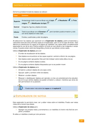Inspírate con ActivInspire


De forma predeterminada los objetos se colocan:

 Capa        Contiene

             Anotaciones: todo lo que se dibuje con el Lápiz      , el Resaltador     , la Tinta
 Superior
             mágica        o Modificador de lápiz.

 Central     Imágenes, figuras y objetos de texto.


 Inferior    Todo lo que dibuje con el Conector        , pero también puede arrastrar y colo-
             car otros objetos en esta capa.

 Fondo       Fondos, cuadrículas y color de página.

Al seleccionar los objetos que aparecen en el Explorador de objetos, podrá arrastrarlos y
colocarlos entre las tres primeras capas en el explorador, pero no en la capa de fondo. Esto
alterará su distribución en capas en la página de rotafolios. Las capas están completamente
separadas la una de la otra. Podría sustituir el fondo sin que afecte a las imágenes o anota-
ciones. O puede anotar sobre las fotografías y fondo sin que afecte a otras capas.
Utilice el Explorador de objetos para ver:
         El orden de visualización de los objetos.
         Qué objetos se encuentran en las capas superior, central e inferior de una página.
         Qué objetos están agrupados. Esto permite trabajar sobre todos ellos a la vez.
         Si una página contiene objetos ocultos.
         Si una página contiene objetos bloqueados que no se pueden mover.
Utilice el Explorador de objetos para:
         Arrastrar y colocar objetos de una capa a otra.
         Agrupar, apilar y cambiar orden de objetos.
         Mostrar u ocultar objetos.
         Bloquear o desbloquear objetos; por ejemplo, si crea una actividad para los estudian-
         tes en la que ciertos objetos se pueden arrastrar y colocar, mientras que otros de-
         ben permanecer en su posición.


                   Puede saber más sobre las capas en el capítulo 8.



    Explorador de notas

Este explorador le permitirá crear, ver y editar notas sobre el rotafolios. Puede usar estas
notas de la manera que desee.
Utilice el Explorador de notas para:
         Agregar sus propias notas y comentarios a un rotafolios: lo harán más fácil de com-
         partir y reutilizar.
Si utiliza un rotafolios creado por otra persona:



                                                                                                   39
 