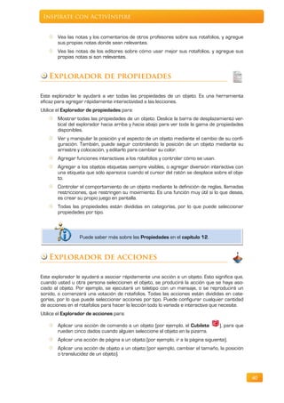 Inspírate con ActivInspire


       Vea las notas y los comentarios de otros profesores sobre sus rotafolios, y agregue
       sus propias notas donde sean relevantes.
       Vea las notas de los editores sobre cómo usar mejor sus rotafolios, y agregue sus
       propias notas si son relevantes.


   Explorador de propiedades

Este explorador le ayudará a ver todas las propiedades de un objeto. Es una herramienta
eficaz para agregar rápidamente interactividad a las lecciones.
Utilice el Explorador de propiedades para:
       Mostrar todas las propiedades de un objeto. Deslice la barra de desplazamiento ver-
       tical del explorador hacia arriba y hacia abajo para ver toda la gama de propiedades
       disponibles.
       Ver y manipular la posición y el aspecto de un objeto mediante el cambio de su confi-
       guración. También, puede seguir controlando la posición de un objeto mediante su
       arrastre y colocación, y editarlo para cambiar su color.
       Agregar funciones interactivas a los rotafolios y controlar cómo se usan.
       Agregar a los objetos etiquetas siempre visibles, o agregar diversión interactiva con
       una etiqueta que sólo aparezca cuando el cursor del ratón se desplace sobre el obje-
       to.
       Controlar el comportamiento de un objeto mediante la definición de reglas, llamadas
       restricciones, que restringen su movimiento. Es una función muy útil si lo que desea,
       es crear su propio juego en pantalla.
       Todas las propiedades están divididas en categorías, por lo que puede seleccionar
       propiedades por tipo.



                  Puede saber más sobre las Propiedades en el capítulo 12.


   Explorador de acciones

Este explorador le ayudará a asociar rápidamente una acción a un objeto. Esto significa que,
cuando usted u otra persona seleccionen el objeto, se producirá la acción que se haya aso-
ciado al objeto. Por ejemplo, se ejecutará un teletipo con un mensaje, o se reproducirá un
sonido, o comenzará una votación de rotafolios. Todas las acciones están divididas en cate-
gorías, por lo que puede seleccionar acciones por tipo. Puede configurar cualquier cantidad
de acciones en el rotafolios para hacer la lección todo lo variada e interactiva que necesite.
Utilice el Explorador de acciones para:

       Aplicar una acción de comando a un objeto (por ejemplo, el Cubilete          ), para que
       rueden cinco dados cuando alguien seleccione el objeto en la pizarra.
       Aplicar una acción de página a un objeto (por ejemplo, ir a la página siguiente).
       Aplicar una acción de objeto a un objeto (por ejemplo, cambiar el tamaño, la posición
       o translucidez de un objeto).



                                                                                                  40
 