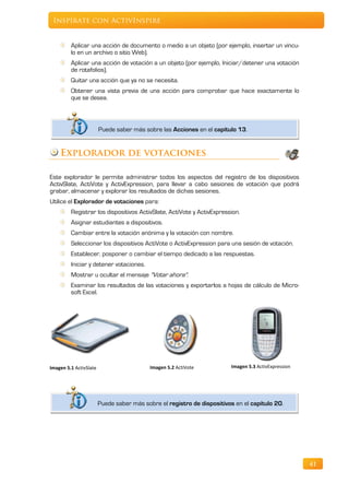 Inspírate con ActivInspire


         Aplicar una acción de documento o medio a un objeto (por ejemplo, insertar un víncu-
         lo en un archivo o sitio Web).
         Aplicar una acción de votación a un objeto (por ejemplo, Iniciar/detener una votación
         de rotafolios).
         Quitar una acción que ya no se necesita.
         Obtener una vista previa de una acción para comprobar que hace exactamente lo
         que se desea.



                        Puede saber más sobre las Acciones en el capítulo 13.


    Explorador de votaciones

Este explorador le permite administrar todos los aspectos del registro de los dispositivos
ActivSlate, ActiVote y ActivExpression, para llevar a cabo sesiones de votación que podrá
grabar, almacenar y explorar los resultados de dichas sesiones.
Utilice el Explorador de votaciones para:
         Registrar los dispositivos ActivSlate, ActiVote y ActivExpression.
         Asignar estudiantes a dispositivos.
         Cambiar entre la votación anónima y la votación con nombre.
         Seleccionar los dispositivos ActiVote o ActivExpression para una sesión de votación.
         Establecer, posponer o cambiar el tiempo dedicado a las respuestas.
         Iniciar y detener votaciones.
         Mostrar u ocultar el mensaje "Votar ahora".
         Examinar los resultados de las votaciones y exportarlos a hojas de cálculo de Micro-
         soft Excel.




Imagen 5.1 ActivSlate                      Imagen 5.2 ActiVote          Imagen 5.3 ActivExpression




                        Puede saber más sobre el registro de dispositivos en el capítulo 20.




                                                                                                     41
 