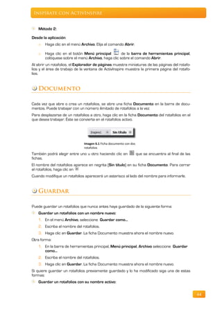 Inspírate con ActivInspire


   Método 2:

Desde la aplicación:
   o   Haga clic en el menú Archivo. Elija el comando Abrir.

   o   Haga clic en el botón Menú principal        de la barra de herramientas principal,
       colóquese sobre el menú Archivo, haga clic sobre el comando Abrir.
Al abrir un rotafolios, el Explorador de páginas muestra miniaturas de las páginas del rotafo-
lios y el área de trabajo de la ventana de ActivInspire muestra la primera página del rotafo-
lios.


   Documento

Cada vez que abre o crea un rotafolios, se abre una ficha Documento en la barra de docu-
mentos. Puede trabajar con un número ilimitado de rotafolios a la vez.
Para desplazarse de un rotafolios a otro, haga clic en la ficha Documento del rotafolios en el
que desea trabajar. Éste se convierte en el rotafolios activo.




                               Imagen 6.1 Ficha documento con dos
                               rotafolios
También podrá elegir entre uno u otro haciendo clic en              que se encuentra al final de las
fichas.
El nombre del rotafolios aparece en negrita (Sin título) en su ficha Documento. Para cerrar
el rotafolios, haga clic en
Cuando modifique un rotafolios aparecerá un asterisco al lado del nombre para informarle.


   Guardar

Puede guardar un rotafolios que nunca antes haya guardado de la siguiente forma:
   Guardar un rotafolios con un nombre nuevo:
   1. En el menú Archivo, seleccione Guardar como...
   2. Escriba el nombre del rotafolios.
   3. Haga clic en Guardar. La ficha Documento muestra ahora el nombre nuevo.
Otra forma:
   1. En la barra de herramientas principal, Menú principal, Archivo seleccione Guardar
      como...
   2. Escriba el nombre del rotafolios.
   3. Haga clic en Guardar. La ficha Documento muestra ahora el nombre nuevo.
Si quiere guardar un rotafolios previamente guardado y lo ha modificado siga una de estas
formas:
   Guardar un rotafolios con su nombre activo:


                                                                                                       44
 