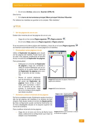 Inspírate con ActivInspire


    1. En el menú Archivo, seleccione Guardar (CTRL+S)
Otra forma:
    1. En la barra de herramientas principal, Menú principalArchivoGuardar.
Por defecto los rotafolios se guardan en la carpeta “Mis rotafolios”.


    Ver

    Ver las páginas de una en una
Existen dos maneras de ver las páginas de una en una:

    o   Haga clic en los iconos Página siguiente      y Página anterior          .
    o   En el menú Vista, seleccione Página siguiente o Página anterior.

Si se encuentra en la última página del rotafolios, y hace clic en el icono Página siguiente
se insertará automáticamente una nueva página en el rotafolios.
    Previsualizar varias páginas a la vez
Utilice el Explorador de páginas para visuali-
zar las páginas del rotafolio. Puede hacer que
se vean más páginas modificando el tamaño
de las miniuaturas del Explorador de páginas.
Para previsualizar:
    o   Colóquese en el borde del Explorador
        de páginas y haga clic, arrástrelo o
        utilice el control deslizante que se en-
        cuentra en la parte inferior derecha
        del Explorador de páginas para cam-
        biar el tamaño de las miniatu-
        ras.
    o   Mueva el control deslizante
        que se encuentra a la derecha               Imagen 6.2 Explorador de páginas. Muestra las
        del panel del Explorador de                 páginas del rotafolios.
        páginas hacia arriba o hacia
        abajo para aumentar o dismi-
        nuir el tamaño de las vistas
        previas. A continuación, haga               Imagen 6.3 Control deslizante.
        clic en la miniatura de la página
        que desee visualizar.
    Aumentar y reducir el tamaño de las páginas
De forma predeterminada, ActivInspire ajusta el ancho y
alto de las páginas del rotafolios a la ventana de Acti-
vInspire. Este ajuste recibe el nombre de Ajuste perfec-
to. Esta configuración puede cambiarse fácilmente con
el menú desplegable situado en la esquina superior de-
recha de la ventana.
Para modificar el tamaño de las páginas:
    o   Haga clic en el icono con forma de flecha hacia      Imagen 6.4 Menú para aumentar o reducir
        abajo y seleccione la configuración que mejor se     el tamaño de la página.
        adapte a sus necesidades.


                                                                                                       45
 