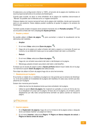 Inspírate con ActivInspire


Si selecciona una configuración inferior a 100%, el tamaño de la página de rotafolios se re-
ducirá proporcionalmente en la ventana de ActivInspire.
Cuando esto sucede, se abre un área alrededor de la página de rotafolios denominada el
“Mundo”. Es posible usar el Mundo como un registro temporal.
Coloque objetos de manera temporal fuera de la página del rotafolios, donde permanecerán
para un uso posterior. Estos objetos pueden ocultarse al ajustar la página a la ventana de
ActivInspire.

También puede ampliar el espacio de la ventana haciendo clic en Pantalla completa             que
se encuentra al lado del menú desplegable Ajuste perfecto.
    Ampliar y reducir

Es posible utilizar el Zoom de página         para aumentar o reducir la visualización de los
elementos del rotafolios.
    o   Ampliar

    1. En el menú Vista, seleccione Zoom de página.
    2. Haga clic en la página sin soltar el botón del ratón y espere un momento. El zoom se
       iniciará y no se detendrá hasta que no se suelte el botón del ratón o el ActivPen.
    o   Reducir

    1. En el menú Vista, seleccione Zoom de página.
    2. Haga clic con el botón secundario del ratón o del Activpen en la página.
    3. Mantenga pulsado el botón secundario del ratón o del ActivPen.
Si desea que la escala de página vuelva a Ajuste perfecto deberá hacer doble clic en la pági-
na mientras la opción Zoom de página esté seleccionada.
Para dejar de utilizar el Zoom de página haga clic en otra herramienta.
    Desplazarse por la página
Si aumenta un objeto de un rotafolios y la página es más grande que la ventana de ActivInspi-
re, no le será posible ver la totalidad de la página del rotafolios. En este caso, tendrá que des-
plazarse por la página.
Existen dos maneras para hacerlo:
    o   Utilice las barras de desplazamiento que tiene alrededor de la página.
    o   Utilice la opción Zoom de página. Se mostrará en pantalla un icono en forma de ma-
        no al desplazar el cursor por la página. Si hace clic en la página y la arrastra, podrá
        desplazarse por ella. Este comportamiento también se aplica cuando se reduce la
        página.


    Páginas

    Insertar páginas
    1. En el Explorador de páginas, haga clic en la miniatura de la página antes o después
       de la cual desea insertar una página en blanco.
    2. En el menú Insertar, seleccione Página  Página en blanco después de actual, o
       Página en blanco antes de actual.


                                                                                                     46
 