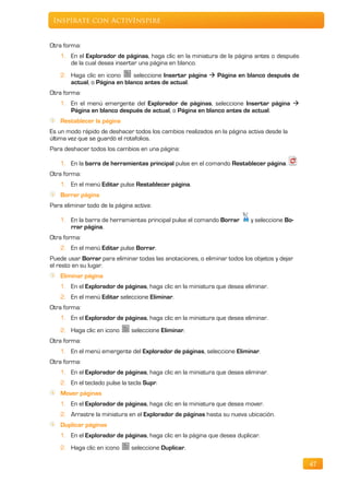 Inspírate con ActivInspire


Otra forma:
    1. En el Explorador de páginas, haga clic en la miniatura de la página antes o después
       de la cual desea insertar una página en blanco.
    2. Haga clic en icono     seleccione Insertar página  Página en blanco después de
       actual, o Página en blanco antes de actual.
Otra forma:
    1. En el menú emergente del Explorador de páginas, seleccione Insertar página 
       Página en blanco después de actual, o Página en blanco antes de actual.
    Restablecer la página
Es un modo rápido de deshacer todos los cambios realizados en la página activa desde la
última vez que se guardó el rotafolios.
Para deshacer todos los cambios en una página:

    1. En la barra de herramientas principal pulse en el comando Restablecer página.
Otra forma:
    1. En el menú Editar pulse Restablecer página.
    Borrar página
Para eliminar todo de la página activa:

    1. En la barra de herramientas principal pulse el comando Borrar       y seleccione Bo-
       rrar página.
Otra forma:
    2. En el menú Editar pulse Borrar.
Puede usar Borrar para eliminar todas las anotaciones, o eliminar todos los objetos y dejar
el resto en su lugar.
    Eliminar página
    1. En el Explorador de páginas, haga clic en la miniatura que desea eliminar.
    2. En el menú Editar seleccione Eliminar.
Otra forma:
    1. En el Explorador de páginas, haga clic en la miniatura que desea eliminar.
    2. Haga clic en icono      seleccione Eliminar.
Otra forma:
    1. En el menú emergente del Explorador de páginas, seleccione Eliminar.
Otra forma:
    1. En el Explorador de páginas, haga clic en la miniatura que desea eliminar.
    2. En el teclado pulse la tecla Supr.
    Mover páginas
    1. En el Explorador de páginas, haga clic en la miniatura que desea mover.
    2. Arrastre la miniatura en el Explorador de páginas hasta su nueva ubicación.
    Duplicar páginas
    1. En el Explorador de páginas, haga clic en la página que desea duplicar.
    2. Haga clic en icono      seleccione Duplicar.

                                                                                              47
 