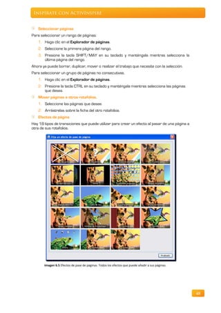 Inspírate con ActivInspire


    Seleccionar páginas
Para seleccionar un rango de páginas:
   1. Haga clic en el Explorador de páginas.
   2. Seleccione la primera página del rango.
   3. Presione la tecla SHIFT/MAY en su teclado y manténgala mientras selecciona la
      última página del rango.
Ahora ya puede borrar, duplicar, mover o realizar el trabajo que necesite con la selección.
Para seleccionar un grupo de páginas no consecutivas.
   1. Haga clic en el Explorador de páginas.
   2. Presione la tecla CTRL en su teclado y manténgala mientras selecciona las páginas
      que desea.
   Mover páginas a otros rotafolios.
    1. Seleccione las páginas que desee.
    2. Arrástrelas sobre la ficha del otro rotafolios.
   Efectos de página
Hay 18 tipos de transiciones que puede utilizar para crear un efecto al pasar de una página a
otra de sus rotafolios.




       Imagen 6.5 Efectos de pase de páginas. Todos los efectos que puede añadir a sus páginas.




                                                                                                  48
 