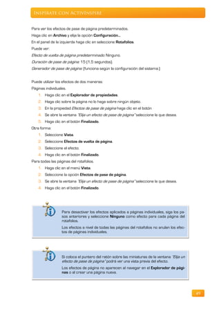 Inspírate con ActivInspire


Para ver los efectos de pase de página predeterminados.
Haga clic en Archivo y elija la opción Configuración…
En el panel de la izquierda haga clic en seleccione Rotafolios.
Puede ver:
Efecto de vuelta de página predeterminado: Ninguno.
Duración de pase de página: 15 (1,5 segundos).
Generador de pase de página: (funciona según la configuración del sistema.)


Puede utilizar los efectos de dos maneras:
Páginas individuales.
    1. Haga clic en el Explorador de propiedades.
    2. Haga clic sobre la página no lo haga sobre ningún objeto.
    3. En la propiedad Efectos de pase de página haga clic en el botón
    4. Se abre la ventana “Elija un efecto de pase de página” seleccione la que desea.
    5. Haga clic en el botón Finalizado.
Otra forma:
    1. Seleccione Vista.
    2. Seleccione Efectos de vuelta de página.
    3. Seleccione el efecto.
    4. Haga clic en el botón Finalizado.
Para todas las páginas del rotafolios.
    1. Haga clic en el menú Vista.
    2. Seleccione la opción Efectos de pase de página.
    3. Se abre la ventana “Elija un efecto de pase de página” seleccione la que desea.
    4. Haga clic en el botón Finalizado.




                  Para desactivar los efectos aplicados a páginas individuales, siga los pa-
                  sos anteriores y seleccione Ninguno como efecto para cada página del
                  rotafolios.
                  Los efectos a nivel de todas las páginas del rotafolios no anulan los efec-
                  tos de páginas individuales.




                  Si coloca el puntero del ratón sobre las miniaturas de la ventana “Elija un
                  efecto de pase de página” podrá ver una vista previa del efecto.
                  Los efectos de página no aparecen al navegar en el Explorador de pági-
                  nas o al crear una página nueva.




                                                                                                49
 