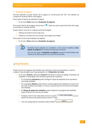 Inspírate con ActivInspire


    Ampliador de páginas
Permite extender la parte inferior de la página en incrementos del 10%. Por defecto se
muestra en la parte inferior de la página.
Para activar la opción de extender la página.
    1. En el menú Vista seleccione Ampliador de páginas.

En la parte inferior de la página verá el icono   . Cada vez que lo pulse el tamaño de la pági-
na aumenta en sentido vertical.
Puede colocar el icono en cualquier parte de la página.
    1. Coloque el puntero encima del icono.
    2. Haga clic y arrastre el icono al lugar de la página que desee.
Para quitar el icono del ampliador de páginas:
    1. En el menú Vista seleccione Ampliador de páginas.


                     Si añade nuevas páginas a su rotafolios o crea nuevos rotafolios el Am-
                     pliador de páginas se mantendrá hasta que lo elimine.
                     Una vez que quite el Ampliador de páginas cuando lo vuelva añadir apa-
                     recerá en la última posición en la que se encontraba.




    Imprimir

Puede imprimir las páginas del rotafolios para distribuir entre los estudiantes o imprimir
cualquier nota de página que haya agregado con el Explorador de notas.
    1. En el menú Archivo, seleccione Imprimir, Se abre el cuadro de diálogo “Impresión de
       rotafolios”. Puede elegir entre diversas opciones de impresión.
            En el apartado Impresora podrá configurar todos los aspectos de la impresora
            que tenga instalada.
            En el apartado Diseño puede indicar cuantas páginas del rotafolios se imprimirán
            por hoja. Si desea que tengan un marco o que se imprima el número de la página
            del rotafolios.
            En Rango de página de rotafolios puede configurar que páginas del rotafolios
            quiere imprimir y el número de copias.

            Si desea imprimir las notas debe marcar la opción                          y se ac-
            tivarán las otras tres opciones para imprimir notas.

            Una vez configurada la impresión pulse el botón




                                                                                                  50
 