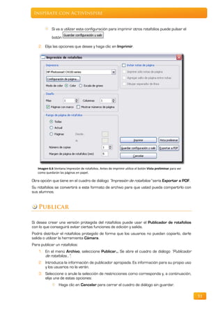Inspírate con ActivInspire


             Si va a utilizar esta configuración para imprimir otros rotafolios puede pulsar el

             botón

    2. Elija las opciones que desee y haga clic en Imprimir.




   Imagen 6.6 Ventana Impresión de rotafolios. Antes de imprimir utilice el botón Vista preliminar para ver
   como quedarán las páginas en papel.

Otra opción que tiene en el cuadro de diálogo “Impresión de rotafolios” sería Exportar a PDF.
Su rotafolios se convertirá a este formato de archivo para que usted pueda compartirlo con
sus alumnos.


    Publicar

Si desea crear una versión protegida del rotafolios puede usar el Publicador de rotafolios
con lo que conseguirá evitar ciertas funciones de edición y salida.
Podrá distribuir el rotafolios protegido de forma que los usuarios no puedan copiarlo, darle
salida o utilizar la herramienta Cámara.
Para publicar un rotafolios:
    1. En el menú Archivo, seleccione Publicar... Se abre el cuadro de diálogo “Publicador
       de rotafolios...”.
    2. Introduzca la información de publicador apropiada. Es información para su propio uso
       y los usuarios no la verán.
    3. Seleccione o anule la selección de restricciones como corresponda y, a continuación,
       elija una de estas opciones:
                  Haga clic en Cancelar para cerrar el cuadro de diálogo sin guardar.

                                                                                                              51
 