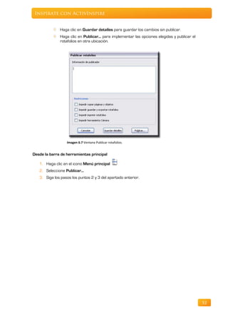 Inspírate con ActivInspire


              Haga clic en Guardar detalles para guardar los cambios sin publicar.
              Haga clic en Publicar... para implementar las opciones elegidas y publicar el
              rotafolios en otra ubicación.




                  Imagen 6.7 Ventana Publicar rotafolios.


Desde la barra de herramientas principal

   1. Haga clic en el icono Menú principal
   2. Seleccione Publicar...
   3. Siga los pasos los puntos 2 y 3 del apartado anterior.




                                                                                              52
 